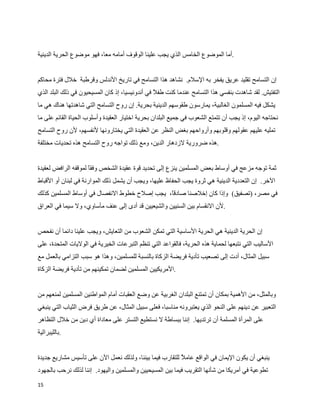 ‫.أما الموضوع الخامس الذي يجب علينا الوقوف أمامه معا، فهو موضوع الحرية الدينية‬


‫إن التسامح تقليد عريق يفخر به السلم. نشاهد هذا التسامح في تاريخ الندلس وقرطبة خلل فترة محاكم‬
‫التفتيش. لقد شاهدت بنفسي هذا التسامح عندما كنت طف  في أندونيسيا، إذ كان المسيحيون في ذلك البلد الذي‬
                                                 ‫ل‬
‫يشكل فيه المسلمون الغالبية، يمارسون طقوسهم الدينية بحرية. إن روح التسامح التي شاهدتها هناك هي ما‬
‫نحتاجه اليوم، إذ يجب أن تتمتع الشعوب في جميع البلدان بحرية اختيار العقيدة وأسلوب الحياة القائم على ما‬
‫تمليه عليهم عقولهم وقلوبهم وأرواحهم بغض النظر عن العقيدة التي يختارونها لنفسهم، لن روح التسامح‬
‫.هذه ضرورية لزدهار الدين، ومع ذلك تواجه روح التسامح هذه تحديات مختلفة‬


‫ثمة توجه مزعج في أوساط بعض المسلمين ينزع إلى تحديد قوة عقيدة الشخص وفقا لموقفه الرافض لعقيدة‬
‫الخر. إن التعددية الدينية هي ثروة يجب الحفاظ عليها، ويجب أن يشمل ذلك الموارنة في لبنان أو القباط‬
‫في مصر، )تصفيق( وإذا كان إخلصنا صادق، يجب إصلح خطوط النفصال في أوساط المسلمين كذلك‬
                                              ‫ا‬
‫.لن النقسام بين السنيين والشيعيين قد أدى إلى عنف مأساوي، ول سيما في العراق‬


‫إن الحرية الدينية هي الحرية الساسية التي تمكن الشعوب من التعايش، ويجب علينا دائما أن نفحص‬
‫الساليب التي نتبعها لحماية هذه الحرية، فالقواعد التي تنظم التبرعات الخيرية في الوليات المتحدة، على‬
‫سبيل المثال، أدت إلى تصعيب تأدية فريضة الزكاة بالنسبة للمسلمين، وهذا هو سبب التزامي بالعمل مع‬
‫.المريكيين المسلمين لضمان تمكينهم من تأدية فريضة الزكاة‬


‫وبالمثل، من الهمية بمكان أن تمتنع البلدان الغربية عن وضع العقبات أمام المواطنين المسلمين لمنعهم من‬
‫التعبير عن دينهم على النحو الذي يعتبرونه مناسبا، فعلى سبيل المثال، عن طريق فرض الثياب التي ينبغي‬
‫على المرأة المسلمة أن ترتديها. إننا ببساطة ل نستطيع التستر على معاداة أي دين من خلل التظاهر‬
‫.بالليبرالية‬


‫ينبغي أن يكون اليمان في الواقع عام ‪ W‬للتقارب فيما بيننا، ولذلك نعمل الن على تأسيس مشاريع جديدة‬
                                                          ‫ل‬
‫تطوعية في أمريكا من شأنها التقريب فيما بين المسيحيين والمسلمين واليهود. إننا لذلك نرحب بالجهود‬
‫51‬
 