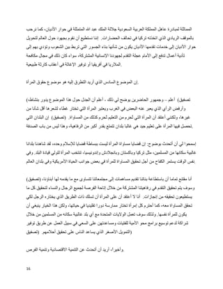 ‫المماثلة لمبادرة عاهل المملكة العربية السعودية جللة الملك عبد ال المتمثلة في حوار الديان، كما نرحب‬
‫بالموقف الريادي الذي اتخذته تركيا في تحالف الحضارات. إننا نستطيع أن نقوم بجهود حول العالم لتحويل‬
‫حوار الديان إلى خدمات تقدمها الديان يكون من شأنها بناء الجسور التي تربط بين الشعوب وتؤدي بهم إلى‬
‫تأدية أعمال تدفع إلى المام عجلة التقدم لجهودنا النسانية المشتركة، سواء كان ذلك في مجال مكافحة‬
‫.الملريا في أفريقيا أو توفير الغاثة في أعقاب كارثة طبيعية‬


‫.إن الموضوع السادس الذي أريد التطرق إليه هو موضوع حقوق المرأة‬


‫تصفيق( أعلم – وجمهور الحاضرين يوضح لي ذلك - أعلم أن الجدل حول هذا الموضوع يدور بنشاط،(‬
‫وأرفض الرأي الذي يعبر عنه البعض في الغرب ويعتبر المرأة التي تختار غطاء لشعرها أقل شأنا من‬
‫غيرها، ولكنني أعتقد أن المرأة التي ‪W‬حرم من التعليم ‪W‬حرم كذلك من المساواة. )تصفيق( إن البلدان التي‬
                                             ‫ت‬               ‫ت‬
‫.تحصل فيها المرأة على تعليم جيد هي غالبا بلدان تتمتع بقدر أكبر من الرفاهية، وهذا ليس من باب الصدفة‬


‫إسمحوا لي أن أتحدث بوضوح: إن قضايا مساواة المرأة ليست ببساطة قضايا للسلم وحده، لقد شاهدنا بلدانا‬
‫غالبية سكانها من المسلمين، مثل تركيا وباكستان وبانجلدش وإندونيسيا، تنتخب المرأة لتولي قيادة البلد. وفي‬
‫.نفس الوقت يستمر الكفاح من أجل تحقيق المساواة للمرأة في بعض جوانب الحياة المريكية وفي بلدان العالم‬


‫أنا مقتنع تماما أن باستطاعة بناتنا تقديم مساهمات إلى مجتمعاتنا تتساوى مع ما يقدمه لها أبناؤنا، )تصفيق(‬
‫وسوف يتم تحقيق التقدم في رفاهيتنا المشتركة من خلل إتاحة الفرصة لجميع الرجال والنساء لتحقيق كل ما‬
‫يستطيعون تحقيقه من إنجازات. أنا ل أعتقد أن على المرأة أن تسلك ذات الطريق الذي يختاره الرجل لكي‬
‫تحقق المساواة معه، كما أحترم كل إمرأة تختار ممارسة دورا تقليديا في حياتها، ولكن هذا الخيار ينبغي أن‬
‫يكون للمرأة نفسها. ولذلك سوف تعمل الوليات المتحدة مع أي بلد غالبية سكانه من المسلمين من خلل‬
‫شراكة لدعم توسيع برامج محو المية للفتيات ومساعدتهن على السعي في سبيل العمل عن طريق توفير‬
‫)التمويل الصغر الذي يساعد الناس على تحقيق أحلمهم. )تصفيق‬


‫.وأخير، أريد أن أتحدث عن التنمية القتصادية وتنمية الفرص‬
                                                 ‫ا‬


‫61‬
 