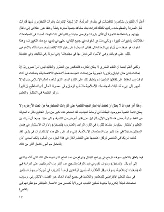 ‫أعلم أن الكثيرين يشاهدون تناقضات في مظاهر العولمة، لن شبكة النترنت وقنوات التليفزيون لديها قدرات‬
‫لنقل المعرفة والمعلومات، ولديها كذلك قدرات لبث مشاهد جنسية منفرة وفظة وعنفا غير عقلني إلى داخل‬
‫بيوتهم، وباستطاعة التجارة أن تأتي بثروات وفرص جديدة، ولكنها في ذات الوقت ‪W‬ح ]ث في المجتمعات‬
              ‫ت د‬
‫اختللت وتغييرات كبيرة ، وتأتي مشاعر الخوف في جميع البلدان، حتى في بلدي، مع هذه التغييرات، وهذا‬
‫الخوف هو خوف من أن تؤدي الحداثة إلى فقدان السيطرة على خياراتنا القتصادية وسياساتنا، والهم من‬
‫.ذلك، على هوياتنا، وهي الشياء التي نعتز بها في مجتمعاتنا وفي أسرنا وفي تقاليدنا وفي عقيدتنا‬


‫ولكني أعلم أيضا أن التقدم البشري ل يمكن إنكاره، فالتناقض بين التطور والتقاليد ليس أمر ضروري، إذ‬
    ‫ا‬      ‫ا‬
‫تمكنت بلدان مثل اليابان وكوريا الجنوبية من إحداث تنمية ضخمة لنظمتها القتصادية، وتمكنت في ذات‬
‫الوقت من الحفاظ على ثقافتها المتميزة. وينطبق ذلك على التقدم الباهر الذي شاهده العالم السلمي من كوال‬
‫لمبور إلى دبي، لقد أثبتت المجتمعات السلمية منذ قديم الزمان وفي عصرنا الحالي أنها تستطيع أن تتبوأ‬
‫.مركز الطليعة في البتكار والتعليم‬


‫وهذا أمر هام، إذ ل يمكن أن تعتمد أية إستراتيجية للتنمية على الثروات المستخرجة من تحت الرض، ول‬
‫يمكن إدامة التنمية مع وجود البطالة في أوساط الشباب، لقد استمتع عدد كبير من دول الخليج بالثراء المتولد‬
‫عن النفط، وتبدأ بعض هذه الدول الن بالتركيز على قدر أعرض من التنمية، ولكن علينا جميعا أن ندرك أن‬
‫التعليم والبتكار سيكونان مفتاحا للثروة في القرن الواحد والعشرين، )تصفيق( ول زال الستثمار في هذين‬
‫المجالين ضئيل في عدد كبير من المجتمعات السلمية. إنني أؤكد على مثل هذه الستثمارات في بلدي، لقد‬
‫كانت أمريكا في الماضي تركز اهتمامها على النفط والغاز في هذا الجزء من العالم، ولكننا نسعى الن‬
‫.للتعامل مع أمور تشمل أكثر من ذلك‬


‫فيما يتعلق بالتعليم، سوف نتوسع في برامج التبادل ونرفع من عدد المنح الدراسية، مثل تلك التي أتت بوالدي‬
‫إلى أمريكا. )تصفيق( وسوف نقوم في نفس الوقت بتشجيع عدد أكبر من المريكيين على الدراسة في‬
‫المجتمعات السلمية، وسوف نوفر للطلب المسلمين الواعدين فرصا للتدريب في أمريكا، وسوف نستثمر‬
‫في سبل التعليم الفتراضي للمعلمين والتلميذ في جميع أنحاء العالم عبر الفضاء اللكتروني، وسوف‬
‫نستحدث شبكة إلكترونية جديدة لتمكين الشباب في ولية كنساس من التصال المباشر مع نظرائهم في‬
‫.القاهرة‬
‫71‬
 