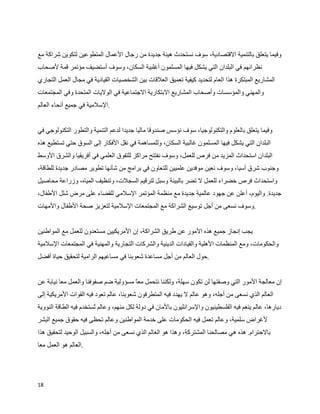 ‫وفيما يتعلق بالتنمية القتصادية، سوف نستحدث هيئة جديدة من رجال العمال المتطوعين لتكوين شراكة مع‬
‫نظرائهم في البلدان التي يشكل فيها المسلمون أغلبية السكان، وسوف أستضيف مؤتمر قمة لصحاب‬
‫المشاريع المبتكرة هذا العام لتحديد كيفية تعميق العلقات بين الشخصيات القيادية في مجال العمل التجاري‬
‫والمهني والمؤسسات وأصحاب المشاريع البتكارية الجتماعية في الوليات المتحدة وفي المجتمعات‬
‫.السلمية في جميع أنحاء العالم‬


‫وفيما يتعلق بالعلوم والتكنولوجيا، سوف نؤسس صندوقا ماليا جديدا لدعم التنمية والتطور التكنولوجي في‬
‫البلدان التي يشكل فيها المسلمون غالبية السكان، وللمساهمة في نقل الفكار إلى السوق حتي تستطيع هذه‬
‫البلدان استحداث المزيد من فرص للعمل، وسوف نفتتح مراكز للتفوق العلمي في أفريقيا والشرق الوسط‬
‫وجنوب شرق آسيا، وسوف نعين موفدين علميين للتعاون في برامج من شأنها تطوير مصادر جديدة للطاقة،‬
‫واستحداث فرص خضراء للعمل ل تضر بالبيئة وسبل لترقيم السجلت، وتنظيف المياه، وزراعة محاصيل‬
‫جديدة. واليوم، أعلن عن جهود عالمية جديدة مع منظمة المؤتمر السلمي للقضاء على مرض شلل الطفال،‬
‫.وسوف نسعى من أجل توسيع الشراكة مع المجتمعات السلمية لتعزيز صحة الطفال والمهات‬


‫يجب إنجاز جميع هذه المور عن طريق الشراكة، إن المريكيين مستعدون للعمل مع المواطنين‬
‫والحكومات، ومع المنظمات الهلية والقيادات الدينية والشركات التجارية والمهنية في المجتمعات السلمية‬
‫.حول العالم من أجل مساعدة شعوبنا في مساعيهم الرامية لتحقيق حياة أفضل‬


‫إن معالجة المور التي وصفتها لن تكون سهلة، ولكننا نتحمل مع مسؤولية ضم صفوفنا والعمل معا نيابة عن‬
                                      ‫ا‬
‫العالم الذي نسعى من أجله، وهو عالم ل يهدد فيه المتطرفون شعوبنا، عالم تعود فيه القوات المريكية إلى‬
‫ديارها، عالم ينعم فيه الفلسطينيون والسرائليون بالمان في دولة لكل منهم، وعالم ‪W‬ستخدم فيه الطاقة النووية‬
                        ‫ت‬
‫لغراض سلمية، وعالم تعمل فيه الحكومات على خدمة المواطنين وعالم تحظى فيه حقوق جميع البشر‬
‫بالحترام. هذه هي مصالحنا المشتركة، وهذا هو العالم الذي نسعى من أجله، والسبيل الوحيد لتحقيق هذا‬
‫.العالم هو العمل معا‬




‫81‬
 