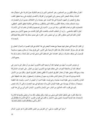 ‫أعلم أن هناك الكثيرون من المسلمين وغير المسلمين الذين تراودهم الشكوك حول قدرتنا على استهلل هذه‬
‫البداية، وهناك البعض الذين يسعون إلى تأجيج نيران الفرقة والنقسام والوقوف في وجه تحقيق التقدم،‬
‫ويقترح البعض أن الجهود المبذولة في هذا الصدد غير مجدية، وأن الختلف مصيرنا وأن الحضارات‬
‫سوف تصطدم حتما، وهناك الكثيرون كذلك الذين يتشككون ببساطة في إمكانية تحقيق التغيير الحقيقي،‬
‫فالمخاوف كثيرة وانعدام الثقة كبير، وقد أدى مرور العوام إلى تضخيمها ولكننا لن نتقدم أبدا إلى المام إذا‬
‫اخترنا التقيد بالماضي. وأريد أن أخاطب الشباب بالتحديد، لكي أقول للشباب من جميع الديان ومن جميع‬
‫البلدان أنكم أنتم الذين تملكون أكثر من أي شخص آخر، القدرة على تحديد معالم هذا العالم وفقا لتخيلتكم‬
‫.المجددة له‬


‫إن الفترة الزمنية التي نعيش فيها جميع مع بعضنا البعض في هذا العالم هي فترة قصيرة، والسؤال المطروح‬
                                                            ‫ا‬
‫علينا هو هل سنركز اهتمامنا خلل هذه الفترة الزمنية على المور التي تفرق بيننا، أم سنلتزم بجهود مستديمة‬
‫للوصول إلى موقف مشترك، وتركيز اهتمامنا على المستقبل الذي نسعى إليه من أجل أبنائنا، واحترام كرامة‬
‫.جميع البشر‬


‫إن خوض الحروب أسهل من إنهائها، كما أن توجيه اللوم للخرين أسهل من أن ننظر إلى ما يدور في‬
‫أعماقنا، كما أن ملحظة الجوانب التي نختلف فيها مع الخرين أسهل من العثور على الجوانب المشتركة‬
‫بيننا، ومع ذلك، ينبغي علينا أن نختار الطريق السليم وأل نكتفي باختيار الطريق السهل. ولكل دين من الديان‬
‫قاعدة جوهرية تدعونا لن نعامل الناس مثلما نريد منهم أن يعاملونا، ) تصفيق( وتعلو هذه الحقيقة على‬
‫البلدان والشعوب، وهي عقيدة ليست بجديدة، وهي ليست عقيدة السود أو البيض أو السمر، وليست هذه العقيدة‬
‫مسيحية أو مسلمة أو يهودية، هي عقيدة اليمان الذي بدأت نبضاتها في مهد الحضارة والتي ل زالت تنبض‬
‫.اليوم في قلوب آلف المليين من البشر، هي اليمان بالخرين: اليمان الذي أتى بي إلى هنا اليوم‬


‫إننا نملك القدرة على تشكيل العالم الذي نسعى من أجله، ولكن يتطلب ذلك منا أن نتحلى بالشجاعة اللزمة‬
‫لستحداث هذه البداية الجديدة، آخذين بعين العتبار ما ‪] W‬ب في القرآن الكريم: " ^ا ^ ‪^ ª‬ا ال `ا ‪` ] W‬ا ^^ق_ ^ا ‪W‬م ©ن‬
  ‫ي أيه ن س إن خل ن ك م‬                                          ‫كت‬
‫."ذ^ ^ ‪ ž‬و^‪W‬ن ^ى ^ج^ ^ل_ ^ا ‪W‬م_ ‪W W‬و ا و^ ^ ^ائ] ^ ] ^ ^ار^ ‪W‬وا‬
  ‫كر أ ث و ع ن ك شع ب قب ل لتع ف‬


‫".ونقرأ في التلمود ما يلي: "إن الغرض من النص الكامل للتوراة هو تعزيز السلم‬

‫91‬
 