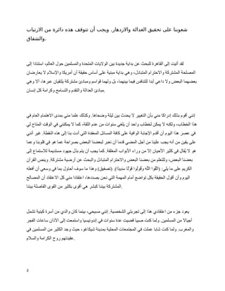 ‫شعوبنا على تحقيق العدالة والزدهار. ويجب أن تتوقف هذه دائرة من الرتياب‬
‫.والشقاق‬



‫لقد أتيت إلى القاهرة للبحث عن بداية جديدة بين الوليات المتحدة والمسلمين حول العالم، استنادا إلى‬
‫المصلحة المشتركة والحترام المتبادل، وهي بداية مبنية على أساس حقيقة أن أمريكا والسلم ل يعارضان‬
‫بعضهما البعض ول داعي أبدا للتنافس فيما بينهما، بل ولهما قواسم ومبادئ مشتركة يلتقيان عبرها، أل وهي‬
‫.مبادئ العدالة والتقدم والتسامح وكرامة كل إنسان‬



‫إنني أقوم بذلك إدراكا مني بأن التغيير ل يحدث بين ليلة وضحاها. وكذلك علما مني بمدى الهتمام العام في‬
‫هذا الخطاب، ولكنه ل يمكن لخطاب واحد أن يلغي سنوات من عدم الثقة، كما ل يمكنني في الوقت المتاح لي‬
‫في عصر هذا اليوم أن أقدم الجابة الوافية على كافة المسائل المعقدة التي أدت بنا إلى هذه النقطة. غير أنني‬
‫على يقين من أنه يجب علينا من أجل المضي قدما أن نعبر لبعضنا البعض بصراحة عما هو في قلوبنا وعما‬
‫هو ل ‪W‬قال في كثير الحيان إل من وراء البواب المغلقة. كما يجب أن يتم بذل جهود مستديمة للستماع إلى‬
                                                                                         ‫ي‬
‫بعضنا البعض، وللتعلم من بعضنا البعض والحترام المتبادل والبحث عن أرضية مشتركة. وينص القرآن‬
‫الكريم على ما يلي: )ا ` ‪W‬وا ال`ه و^ ‪W‬و‪W‬وا ^و_ا س^ ]ي ا(. )تصفيق( وهذا ما سوف أحاول بما في وسعي أن أفعله‬
                                                  ‫تق ل ^ ق ل ق ل د د‬
‫اليوم وأن أقول الحقيقة بكل تواضع أمام المهمة التي نحن بصددها، اعتقادا مني كل العتقاد أن المصالح‬
‫.المشتركة بيننا كبشر هي أقوى بكثير من القوى الفاصلة بيننا‬



‫يعود جزء من اعتقادي هذا إلى تجربتي الشخصية. إنني مسيحي، بينما كان والدي من أسرة كينية تشمل‬
‫أجيال من المسلمين. ولما كنت صبيا قضيت عدة سنوات في إندونيسيا واستمعت إلى الذان ساعات الفجر‬
‫والمغرب. ولما كنت شابا عملت في المجتمعات المحلية بمدينة شيكاغو، حيث وجد الكثير من المسلمين في‬
‫.عقيدتهم روح الكرامة والسلم‬




‫3‬
 