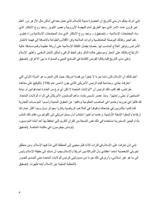 ‫إنني أدرك بحكم دارستي للتاريخ أن الحضارة مدينة للسلم الذي حمل معه في أماكن مثل الزهر نور العلم‬
‫عبر قرون عدة، المر الذي مهد الطريق أمام النهضة الوروبية وعصر التنوير. ونجد روح البتكار الذي‬
‫ساد المجتمعات السلمية -- )تصفيق( -- ونجد روح البتكار الذي ساد المجتمعات السلمية وراء تطوير‬
‫علم الجبر وكذلك البوصلة المغناطسية وأدوات الملحة وفن القلم والطباعة بالضافة إلى فهمنا لنتشار‬
‫المراض وتوفير العلج المناسب لها. حصلنا بفضل الثقافة السلمية على أروقة عظيمة وقمم مستدقة عالية‬
‫الرتفاع وكذلك على أشعار وموسيقى خالدة الذكر وفن الخط الراقي وأماكن التأمل السلمي. وأظهر السلم‬
‫)على مدى التاريخ قلبا وقالبا الفرص الكامنة في التسامح الديني والمساواة ما بين العراق. )تصفيق‬



‫أعلم كذلك أن السلم كان دائما جزءا ل يتجزأ من قصة أمريكا، حيث كان المغرب هو الدولة الولى التي‬
‫اعترفت ببلدي. وبمناسبة قيام الرئيس المريكي الثاني جون أدامس عام 6971 بالتوقيع على معاهدة‬
‫طرابلس، فقد كتب ذلك الرئيس أن "الوليات المتحدة ل تكن أي نوع من العداوة تجاه قوانين أو ديانة‬
‫المسلمين أو حتى راحتهم". ومنذ عصر تأسيس بلدنا، ساهم المسلمون المريكان في إثراء الوليات المتحدة.‬
‫لقد قاتلوا في حروبنا وخدموا في المناصب الحكومية ودافعوا عن الحقوق المدنية وأسسوا المؤسسات التجارية‬
‫كما قاموا بالتدريس في جامعاتنا وتفوقوا في الملعب الرياضية وفازوا بجوائز نوبل وبنوا أكثر عماراتنا‬
‫ارتفاعا وأشعلوا الشعلة الولمبية. وعندما تم أخيرا انتخاب أول مسلم أمريكي إلى الكونغرس، فقام ذلك النائب‬
‫بأداء اليمين الدستورية مستخدما في ذلك نفس النسخة من القرآن الكريم التي احتفظ بها أحد آبائنا المؤسسين،‬
‫)توماس جيفرسون، في مكتبته الخاصة. )تصفيق‬



‫إنني إذن تعرفت على السلم في قارات ثلث قبل مجيئي إلى المنطقة التي نشأ فيها السلم. ومن منطلق‬
‫تجربتي الشخصية استمد اعتقادي بأن الشراكة بين أمريكا والسلم يجب أن تستند إلى حقيقة السلم وليس‬
‫إلى ما هو غير إسلمي، وأرى في ذلك جزءا من مسؤوليتي كرئيس للوليات المتحدة حتى أتصدى للصور‬
‫)النمطية السلبية عن السلم أينما ظهرت. )تصفيق‬




‫4‬
 