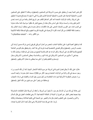 ‫لكن نفس المبدأ يجب أن ينطبق على صورة أمريكا لدى المسلمين، )تصفيق(، ومثلما ل تنطبق على المسلمين‬
‫الصورة النمطية البدائية، فإن الصورة النمطية البدائية للمبراطورية التي ل تهتم إل بمصالح نفسها ل تنطبق‬
‫على أمريكا. وكانت الوليات المتحدة أحد أكبر المناهل للتقدم عبر تاريخ العالم. وقمنا من ثورة ضد إحدى‬
‫المبراطوريات، وأسست دولتنا على أساس مثال مفاده أن جميع البشر قد ‪W‬لقوا سواسية، كما سالت دماؤنا‬
                            ‫خ‬
‫في الصراعات عبر القرون لضفاء المعنى على هذه الكلمات، بداخل حدودنا وفي مختلف أرجاء العالم. وقد‬
‫:ساهمت كافة الثقافات من كل أنحاء الكرة الرضية، في تكويننا تكريسا لمفهوم بالغ البساطة باللغة اللتينية‬
‫.من الكثير واحد – "‪"e pluribus unum‬‬



‫لقد تم تعليق أهمية كبيرة على إمكانية انتخاب شخص من أصل أمريكي إفريقي ‪W‬دعى باراك حسين أوباما إلى‬
                         ‫ي‬
‫منصب الرئيس. )تصفيق( ولكن قصتي الشخصية ليست فريدة إلى هذا الحد. ولم يتحقق حلم الفرص المتاحة‬
‫للجميع بالنسبة لكل فرد في أمريكا، ولكن الوعد هو قائم بالنسبة لجميع من يصل إلى شواطئنا، ويشمل ذلك ما‬
‫يضاهي 7 مليين من المسلمين المريكان في بلدنا اليوم. وبالمناسبة، يحظى المسلمون المريكان بدخل‬
‫)ومستوى للتعليم ‪W‬عتبران أعلى مما يحظى به معدل المريكيين. )تصفيق‬
                                              ‫ي‬



‫علوة على ذلك ل يمكن فصل الحرية في أمريكا عن حرية إقامة الشعائر الدينية. كما أن ذلك السبب وراء‬
‫وجود مسجد في كل ولية من الوليات المتحدة ووجود أكثر من 0021 مسجد داخل حدودنا. وأيضا السبب‬
‫وراء خوض الحكومة المركية إجراءات المقاضاة من أجل صون حق النساء والفتيات في ارتداء الحجاب‬
‫)ومعاقبة من يتجرأ على حرمانهن من ذلك الحق. )تصفيق‬



‫ليس هناك أي شك من أن السلم هو جزء ل يتجزأ من أمريكا. وأعتقد أن أمريكا تمثل التطلعات المشتركة‬
‫بيننا جميعا بغض النظر عن العرق أو الديانة أو المكانة الجتماعية: أل وهي تطلعات العيش في ظل السلم‬
‫والمن والحصول على التعليم والعمل بكرامة والتعبير عن المحبة التي نكنها لعائلتنا ومجتمعاتنا وكذلك‬
‫.لربنا. هذه هي قواسمنا المشتركة وهي تمثل أيضا آمال البشرية جمعاء‬



‫5‬
 