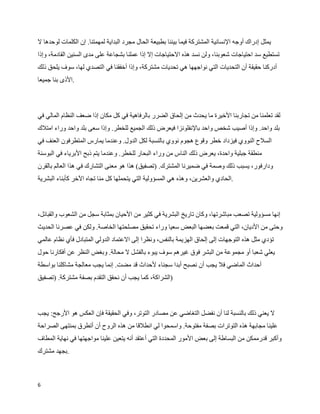 ‫يمثل إدراك أوجه النسانية المشتركة فيما بيننا بطبيعة الحال مجرد البداية لمهمتنا. إن الكلمات لوحدها ل‬
‫تستطيع سد احتياجات شعوبنا، ولن نسد هذه الحتياجات إل إذا عملنا بشجاعة على مدى السنين القادمة، وإذا‬
‫أدركنا حقيقة أن التحديات التي نواجهها هي تحديات مشتركة، وإذا أخفقنا في التصدي لها، سوف يلحق ذلك‬
‫.الذى بنا جميعا‬



‫لقد تعلمنا من تجاربنا الخيرة ما يحدث من إلحاق الضرر بالرفاهية في كل مكان إذا ضعف النظام المالي في‬
‫بلد واحد. وإذا أصيب شخص واحد بالنفلونزا فيعرض ذلك الجميع للخطر. وإذا سعى بلد واحد وراء امتلك‬
‫السلح النووي فيزداد خطر وقوع هجوم نووي بالنسبة لكل الدول. وعندما يمارس المتطرفون العنف في‬
‫منطقة جبلية واحدة، يعرض ذلك الناس من وراء البحار للخطر. وعندما يتم ذبح البرياء في البوسنة‬
‫ودارفور، يسبب ذلك وصمة في ضميرنا المشترك. )تصفيق( هذا هو معنى التشارك في هذا العالم بالقرن‬
‫.الحادي والعشرين، وهذه هي المسؤولية التي يتحملها كل منا تجاه الخر كأبناء البشرية‬



‫إنها مسؤولية تصعب مباشرتها، وكان تاريخ البشرية في كثير من الحيان بمثابة سجل من الشعوب والقبائل،‬
‫وحتى من الديان، التي قمعت بعضها البعض سعيا وراء تحقيق مصلحتها الخاصة. ولكن في عصرنا الحديث‬
‫تؤدي مثل هذه التوجهات إلى إلحاق الهزيمة بالنفس، ونظرا إلى العتماد الدولي المتبادل فأي نظام عالمي‬
‫يعلي شعبا أو مجموعة من البشر فوق غيرهم سوف يبوء بالفشل ل محالة. وبغض النظر عن أفكارنا حول‬
‫أحداث الماضي فل يجب أن نصبح أبدا سجناء لحداث قد مضت. إنما يجب معالجة مشاكلنا بواسطة‬
‫)الشراكة، كما يجب أن نحقق التقدم بصفة مشتركة. )تصفيق‬



‫ل يعني ذلك بالنسبة لنا أن نفضل التغاضي عن مصادر التوتر، وفي الحقيقة فإن العكس هو الرجح: يجب‬
‫علينا مجابهة هذه التوترات بصفة مفتوحة. واسمحوا لي انطلقا من هذه الروح أن أتطرق بمنتهى الصراحة‬
‫وأكبر قدرممكن من البساطة إلى بعض المور المحددة التي أعتقد أنه يتعين علينا مواجهتها في نهاية المطاف‬
‫.بجهد مشترك‬



‫6‬
 