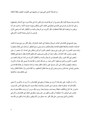 ‫.إن المسألة الولى التي يجب أن نجابهها هي التطرف العنيف بكافة أشكاله‬



‫وقد صرحت بمدينة أنقرة بكل وضوح أن أمريكا ليست ولن تكون أبدا في حالة حرب مع السلم. )تصفيق(‬
‫وعلى أية حال لن نتوانى في التصدي لمتطرفي العنف الذين يشكلون تهديدا جسيما لمننا. والسبب هو أننا‬
‫نرفض ما يرفضه أهل كافة المعتقدات: قتل البرياء من الرجال والنساء والطفال. كما أنه واجبي الول‬
‫.كرئيس أن أتولى حماية الشعب المريكي‬



‫يبين الوضع في أفغانستان أهداف أمريكا وحاجتنا إلى العمل المشترك. وقبل أكثر من سبع سنوات قامت‬
‫الوليات المتحدة بملحقة تنظيم القاعدة ونظام طالبان بدعم دولي واسع النطاق. لم نذهب إلى هناك باختيارنا‬
‫وإنما بسبب الضرورة. إنني على وعي بوجود البعض الذين ل يزالون يش ˜ون في أحداث 11 سبتمبر أو حتى‬
                            ‫ك‬
‫يقومون بتبرير تلك الحداث. ولكن دعونا أن نكون صريحين: قام تنظيم القاعدة بقتل ما يضاهي 0003‬
‫شخص في ذلك اليوم. وكان الضحايا من الرجال والنساء والطفال البرياء من أبناء أمريكا والعديد من‬
‫الشعوب الخرى والذين لم يلحقوا الذى بأحد. ورغم ذلك اختارت القاعدة بل ضمير قتل هؤلء البرياء‬
‫وتباهت بالهجوم وأكدت إلى الن عزمها على ارتكاب القتل مجددا وبأعداد ضخمة. إن هناك للقاعدة من‬
‫ينتسبون لها في عدة بلدان وممن يسعون إلى توسعة نطاق أنشطتهم. وما أقوله ليس بآراء قابلة للنقاش وإنما‬
‫.هي حقائق يجب معالجتها‬



‫ول بد أن تكونوا على علم بأننا ل نريد من جيشنا أن يبقى في أفغانستان، ول نرى أو بالحرى ل نسعى‬
‫لقامة قواعد عسكرية هناك. خسائرنا بين الشباب والشابات هناك تسبب لمريكا بالغ الذى. كما يسبب‬
‫استمرار هذا النزاع تكاليف باهظة ومصاعب سياسية جمة. ونريد بكل سرور أن نرحب بكافة جنودنا وهم‬
‫عائدون إلى الوطن، إذا استطعنا أن نكون واثقين من عدم وجود متطرفي العنف في أفغانستان والن في‬
‫.باكستان والذين يحرصون على قتل أكبر عدد ممكن من المريكيين. ولكن لسنا واثقين من ذلك بعد‬




‫7‬
 