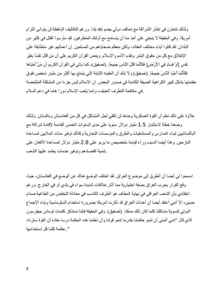 ‫ولذلك نتعاون في إطار الشراكة مع تحالف دولي يضم 64 بلدا. ورغم التكاليف الباهظة لن يتوانى التزام‬
‫أمريكا. وفي الحقيقة ل ينبغي على أحد منا أن يتسامح مع أولئك المتطرفين. لقد مارسوا القتل في كثير من‬
‫البلدان. لقد قتلوا أبناء مختلف العقائد، ولكن معظم ضحاياهم من المسلمين. إن أعمالهم غير متطابقة على‬
‫الطلق مع كل من حقوق البشر وتقدم المم والسلم. وينص القرآن الكريم على أن ^ن ^ت^ ^ ^ف_ ا ] ^ي_ر‬
   ‫م ق ل ن س بغ‬
‫^ف_ ‪[ ž‬أو_ ^ ^ا ‪] ž‬ي ا ^ر_ ]] ^ ^^ ` ^ا ^ت^ ^ ال `ا ^ ^ ]ي ا. )تصفيق(، كما ياتي في القرآن الكريم أن ^ن_ ^ح_ ^ا ^ا‬
 ‫م أ يه‬                                               ‫ن س ^ فس د ف ل ض فكأنم ق ل ن س جم ع‬
‫ف ^^ ` ^ا ^ح_ ^ا ال `ا ^ ^ ]ي ا. )تصفيق( ول شك أن العقيدة الثابتة التي يتمتع بها أكثر من مليار شخص تفوق‬
                                                                         ‫^كأنم أ ي ن س جم ع‬
‫عظمتها بشكل كبير الكراهية الضيقة الكامنة في صدور البعض. إن السلم ليس جزءا من المشكلة المتلخصة‬
‫.في مكافحة التطرف العنيف، وإنما يلعب السلم دورا هاما في دعم السلم‬



‫علوة على ذلك نعلم أن القوة العسكرية وحدها لن تكفي لحل المشاكل في كل من أفغانستان وباكستان. ولذلك‬
‫وضعنا خطة لستثمار 5.1 مليار دولر سنويا على مدى السنوات الخمس القادمة لقامة شراكة مع‬
‫الباكستانيين لبناء المدارس والمستشفيات والطرق والمؤسسات التجارية وكذلك توفير مئات المليين لمساعدة‬
‫النازحين. وهذا أيضا السبب وراء قيامنا بتخصيص ما يربو على 8.2 مليار دولر لمساعدة الفغان على‬
‫.تنمية اقتصادهم وتوفير خدمات يعتمد عليها الشعب‬



‫اسمحوا لي أيضا أن أتطرق إلى موضوع العراق. لقد اختلف الوضع هناك عن الوضع في أفغانستان، حيث‬
‫وقع القرار بحرب العراق بصفة اختيارية مما أثار خلفات شديدة سواء في بلدي أو في الخارج. ورغم‬
‫اعتقادي بأن الشعب العراقي في نهاية المطاف هو الطرف الكاسب في معادلة التخلص من الطاغية صدام‬
‫حسين، إل أنني أعتقد أيضا أن أحداث العراق قد ذكرت أمريكا بضرورة استخدام الدبلوماسية وبناء الجماع‬
‫الدولي لتسوية مشاكلنا كلما كان ذلك ممكنا. )تصفيق( وفي الحقيقة فإننا نستذكر كلمات توماس جيفرسون‬
‫الذي قال "إنني أتمنى أن تنمو حكمتنا بقدرما تنمو قوتنا وأن تعلمنا هذه الحكمة درسا مفاده أن القوة ستزداد‬
‫".عظمة كلما قل استخدامها‬




‫8‬
 