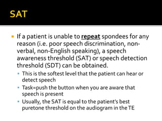  If a patient is unable to repeat spondees for any
reason (i.e. poor speech discrimination, non-
verbal, non-English speaking), a speech
awareness threshold (SAT) or speech detection
threshold (SDT) can be obtained.
 This is the softest level that the patient can hear or
detect speech
 Task=push the button when you are aware that
speech is present
 Usually, the SAT is equal to the patient’s best
puretone threshold on the audiogram in theTE
 