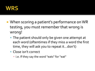  When scoring a patient’s performance onWR
testing, you must remember that wrong is
wrong!
 The patient should only be given one attempt at
each word (oftentimes if they miss a word the first
time, they will ask you to repeat it…don’t)
 Close isn’t correct
▪ i.e. If they say the word “eats” for “eat”
 