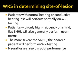  Patient’s with normal hearing or conductive
hearing loss will perform normally onWR
testing
 Patient’s with only high-frequency or a mild,
flat SNHL will also generally perform near-
normal
 The more severe the SNHL, the poorer a
patient will perform onWR testing
 Neural losses result in poor performance
 