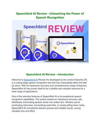 Speechbird AI Review - Unleashing the Power of
Speech Recognition
Speechbird AI Review - Introduction
Welcome to Speechbird AI Review It's developed by the vendor Ekeocha.CR,
is a cutting-edge speech recognition tool that has undoubtedly taken the field
by storm. With its impressive accuracy and comprehensive range of features,
SpeechBird AI has proven itself to be a reliable and valuable resource for a
wide range of applications.
One of the standout features of SpeechBird AI is its exceptional speech
recognition capabilities. The system boasts an impressive accuracy rate,
effortlessly transcribing spoken words into written text. Whether you're
conducting interviews, transcribing audio files, or simply jotting down notes,
SpeechBird AI consistently delivers precise and reliable results, saving
valuable time and effort.
 