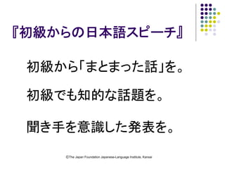 『初級からの日本語スピーチ』

 初級から「まとまった話」を。

 初級でも知的な話題を。

 聞き手を意識した発表を。
    ⒸThe Japan Foundation Japanese-Language Institute, Kansai
 