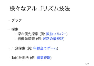 11
様々なアルゴリズム技法
• 探索
• 二分探索 (例: 年齢当てゲーム)
• 深さ優先探索 (例: 数独ソルバー)
• 幅優先探索 (例: 迷路の最短路)
• 動的計画法 (例: 編集距離)
• グラフ
/ 99
 