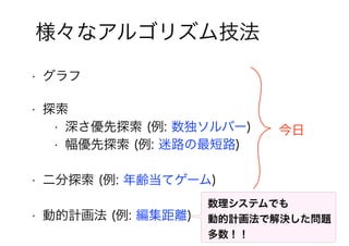 13
様々なアルゴリズム技法
• 探索
• 二分探索 (例: 年齢当てゲーム)
• 深さ優先探索 (例: 数独ソルバー)
• 幅優先探索 (例: 迷路の最短路)
• 動的計画法 (例: 編集距離)
• グラフ
今日
数理システムでも
動的計画法で解決した問題
多数！！
 