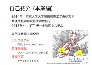 • 2014年：東京大学大学院情報理工学系研究科
数理情報学専攻修士課程修了
自己紹介 (本業編)
• 2015年～：NTT データ数理システム
• 専門は数理工学全般
• アルゴリズム
• 探索, ネットワーク, etc…
• 数理最適化
• シフトスケジューリングなど
• 機械学習
• チャットボットなど
http://www.dis.uniroma1.it/challenge9/download.shtml 2 / 99
 