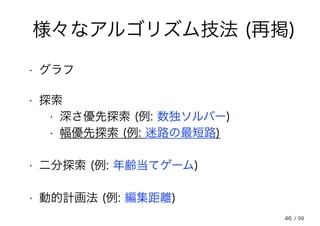46
様々なアルゴリズム技法 (再掲)
• 探索
• 二分探索 (例: 年齢当てゲーム)
• 深さ優先探索 (例: 数独ソルバー)
• 幅優先探索 (例: 迷路の最短路)
• 動的計画法 (例: 編集距離)
• グラフ
/ 99
 