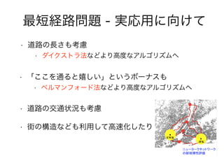 67
最短経路問題 - 実応用に向けて
• 道路の長さも考慮
• ダイクストラ法などより高度なアルゴリズムへ
• 道路の交通状況も考慮
• 「ここを通ると嬉しい」というボーナスも
• ベルマンフォード法などより高度なアルゴリズムへ
• 街の構造なども利用して高速化したり
 