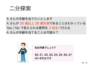 69
二分探索
A さんの年齢を当てたいとします
A さんが 20 歳以上 28 歳未満であることはわかっている
Yes / No で答えられる質問を 3 回まで行える
A さんの年齢を当てることは可能か？
私は何歳でしょう？
20, 21, 22, 23, 24, 25, 26, 27
のいずれかです
/ 99
 