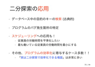 75
二分探索の応用
• データベース中の目的のキーの検索 (古典的)
• プログラムのバグ発生箇所の特定
• スケジューリングへの応用も！
• 従業員の労働時間を平準化したい
• 最も働いている従業員の労働時間を最小にする
• その他、プログラムの効率化に寄与するケース多数！！
• 「実は二分探索で効率化できる場面」は非常に多い
/ 99
 