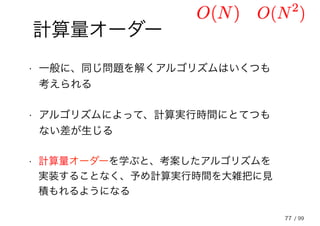 77
計算量オーダー
• 一般に、同じ問題を解くアルゴリズムはいくつも
考えられる
• アルゴリズムによって、計算実行時間にとてつも
ない差が生じる
• 計算量オーダーを学ぶと、考案したアルゴリズムを
実装することなく、予め計算実行時間を大雑把に見
積もれるようになる
/ 99
 