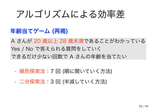 78
アルゴリズムによる効率差
A さんが 20 歳以上 28 歳未満であることがわかっている
Yes / No で答えられる質問をしていく
できるだけ少ない回数で A さんの年齢を当てたい
年齢当てゲーム (再掲)
• 線形探索法：7 回 (順に聞いていく方法)
• 二分探索法：3 回 (半減していく方法)
/ 99
 