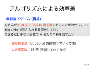 79
アルゴリズムによる効率差
A さんが 0 歳以上 65536 歳未満であることがわかっている
Yes / No で答えられる質問をしていく
できるだけ少ない回数で A さんの年齢を当てたい
年齢当てゲーム (再掲)
• 線形探索法：65535 回 (順に聞いていく方法)
• 二分探索法：16 回 (半減していく方法)
/ 99
 