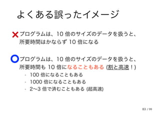83
よくある誤ったイメージ
• プログラムは、10 倍のサイズのデータを扱うと、
所要時間はかならず 10 倍になる
• プログラムは、10 倍のサイズのデータを扱うと、
所要時間も 10 倍になることもある (割と高速！)
• 100 倍になることもある
• 1000 倍になることもある
• 2～3 倍で済むこともある (超高速)
/ 99
 
