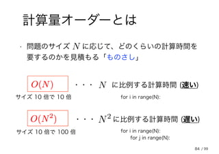 84
計算量オーダーとは
• 問題のサイズ 　 に応じて、どのくらいの計算時間を
要するのかを見積もる「ものさし」
N
・・・ に比例する計算時間 (速い)N
・・・ に比例する計算時間 (遅い)N2
for i in range(N):
for i in range(N):
for j in range(N):
サイズ 10 倍で 10 倍
サイズ 10 倍で 100 倍
/ 99
 