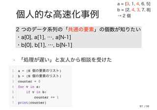 91
個人的な高速化事例
2 つのデータ系列の「共通の要素」の個数が知りたい
・a[0], a[1], …, a[N-1]
・b[0], b[1], …, b[N-1]
a = [3, 1, 4, 6, 5]
b = [2, 4, 3, 7, 8]
→ 2 個
• 「処理が遅い」と友人から相談を受けた
/ 99
 