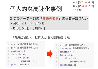 92 / 88
個人的な高速化事例
2 つのデータ系列の「共通の要素」の個数が知りたい
・a[0], a[1], …, a[N-1]
・b[0], b[1], …, b[N-1]
a = [3, 1, 4, 6, 5]
b = [2, 4, 3, 7, 8]
→ 2 個
• 「処理が遅い」と友人から相談を受けた
 