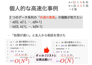 94 / 88
個人的な高速化事例
2 つのデータ系列の「共通の要素」の個数が知りたい
・a[0], a[1], …, a[N-1]
・b[0], b[1], …, b[N-1]
a = [3, 1, 4, 6, 5]
b = [2, 4, 3, 7, 8]
→ 2 個
• 「処理が遅い」と友人から相談を受けた
if v in (リスト):
は実は遅い！
 