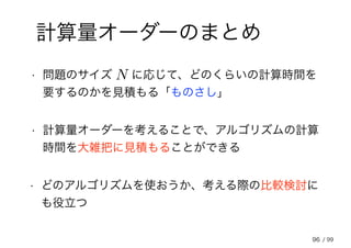 96
計算量オーダーのまとめ
• 問題のサイズ 　 に応じて、どのくらいの計算時間を
要するのかを見積もる「ものさし」
N
• 計算量オーダーを考えることで、アルゴリズムの計算
時間を大雑把に見積もることができる
• どのアルゴリズムを使おうか、考える際の比較検討に
も役立つ
/ 99
 
