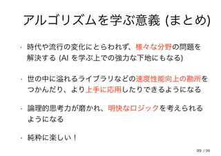 99
アルゴリズムを学ぶ意義 (まとめ)
• 時代や流行の変化にとらわれず、様々な分野の問題を
解決する (AI を学ぶ上での強力な下地にもなる)
• 世の中に溢れるライブラリなどの速度性能向上の勘所を
つかんだり、より上手に応用したりできるようになる
• 論理的思考力が磨かれ、明快なロジックを考えられる
ようになる
• 純粋に楽しい！
/ 99
 