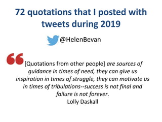 72 quotations that I posted with
tweets during 2019
@HelenBevan
[Quotations from other people] are sources of
guidance in times of need, they can give us
inspiration in times of struggle, they can motivate us
in times of tribulations--success is not final and
failure is not forever.
Lolly Daskall
 