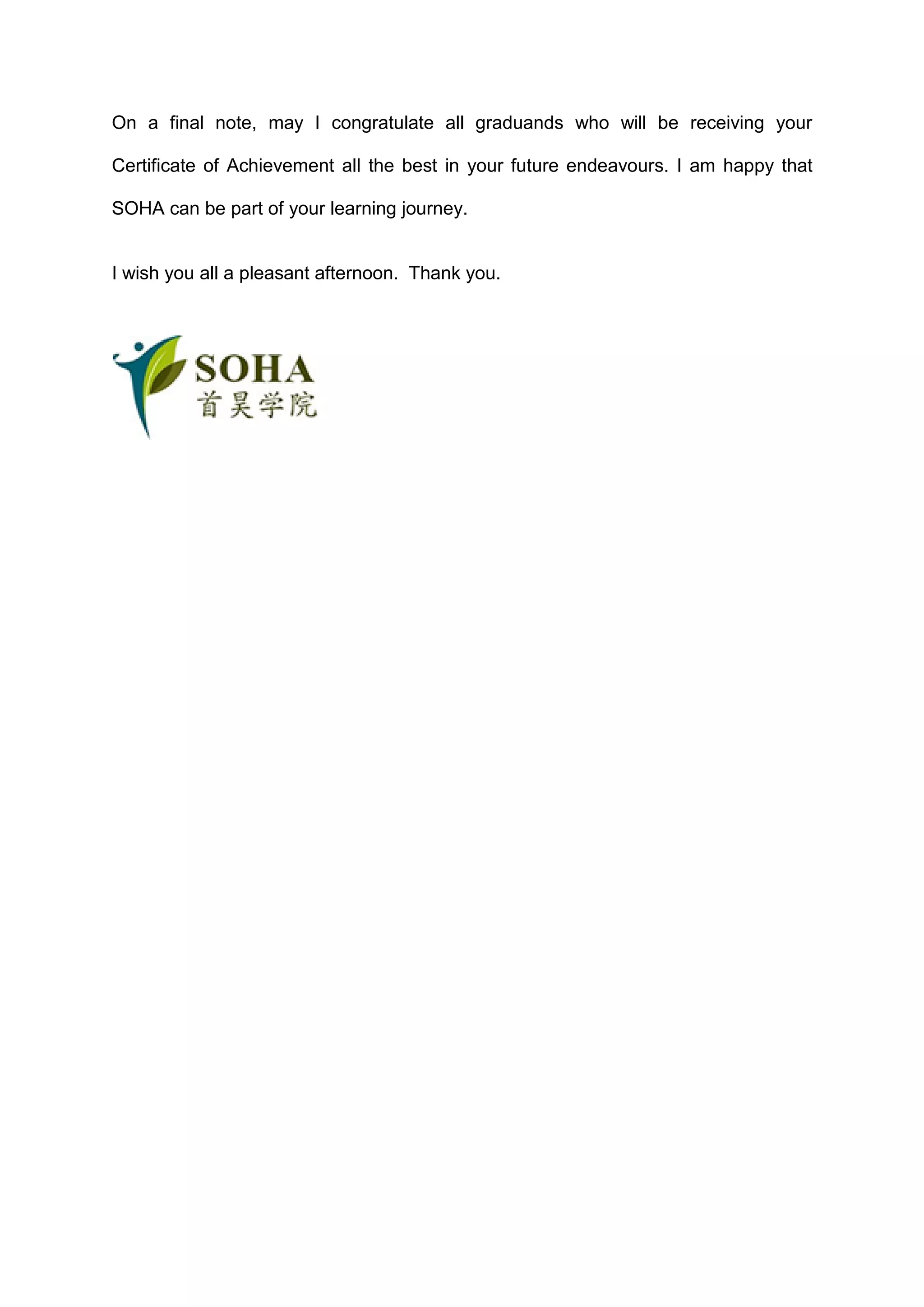 On a final note, may I congratulate all graduands who will be receiving your
Certificate of Achievement all the best in your future endeavours. I am happy that
SOHA can be part of your learning journey.
I wish you all a pleasant afternoon. Thank you.
 