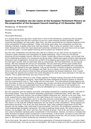 European Commission - Speech
Speech by President von der Leyen at the European Parliament Plenary on
the preparation of the European Council meeting of 15 December 2022
Strasbourg, 14 December 2022
President, dear Roberta,
Minister,
Honourable Members,
It is exactly three years ago that I stood here in front of the Parliament, presenting the European
Green Deal. Europe was the first continent to set out a path towards climate neutrality. Other
countries had pledges, we had a plan. Back then, we were concerned for our industry because of the
unfair competition of heavy polluters. Today, only three years later, the competition we face has
radically changed. A global clean-tech race has started. That is what we wanted, that is what we
need. Because only when the most advanced economies compete for a net-zero future will we reach
our common goals – to limit global warming and to protect our children's future.
But this new competition environment also calls for a rethink on our side of how we support our
industry's green transition and strengthen its global leadership. That is what we will discuss
tomorrow at the European Council. And this is what I would like to focus on today. Let me look first
at the challenging situation our companies are facing today. Global gas supply remains tight because
of Russia's war of aggression. Russia has cut 80% of its pipeline-gas supply to the European Union in
the last eight months. But we have been able to compensate. We have diversified, we are saving
energy. We have boosted the roll-out of renewables. We are skimming off the super profits from
energy-producing companies to take the money to support vulnerable households and vulnerable
businesses. We agreed to buy gas together. And we put forward a market correction mechanism to
limit the spikes in gas prices. Our storages are filled. So as a result, we are safe for the winter. I
think we can be very proud of what we have achieved despite the Russian blackmail. And I would
like to take the opportunity to thank the Czech Presidency for what you have achieved in the last six
months. This is great and thank you very much for that.
Yet, all we have done comes at a cost. Cheap supplies of Russian energy were part of the business
model of many European industries. That model has been shattered by Russia's attack on Ukraine.
And the inconvenient truth is: That model will not come back. The International Energy Agency has
just reminded us that in the absence of Russian gas, Europe now faces structurally higher fossil fuel
import prices. So the only sustainable way for our SMEs and our industries is the transition to
renewable energy. Renewable energy is not only affordable but it is of course also home-grown. And
it creates good jobs here in Europe.
But this transition will not happen overnight, and global competition is getting tougher. Just look at
the United States. They have recently approved a significant investment plan, which also sets
standards for clean-tech sectors, the so-called Inflation Reduction Act. And let us be very clear: First
of all, supporting the clean transition is the right thing to do if you do it right – in a transparent
manner, in a spirit of cooperation, and in a way that ensures a level playing field. It should be a race
against time, not a race against each other. It should be a race to the top, not a race to the bottom.
Yet, there is a risk that the Inflation Reduction Act can lead to unfair competition. Three aspects are
particularly worrying: First of all, the ‘Buy American' logic, that underpins large parts of the IRA.
Second, the tax breaks, that could lead to discrimination. And third, the production subsidies, that
could disadvantage European companies. We need to address these issues. We need to give our
answer, our European IRA. And I see four main strands of action. First of all, we have to adjust our
own rules to facilitate national public investments in the transition. Second, we have to re-assess the
need of further European public investment in the transition. A third point, we have to work with the
United States to address some of the most concerning aspects of this law. And of course, the fourth
topic is: We have to further accelerate our transition to green energy.
To my first point: We need to nurture the future generation of industrial production – our own clean-
tech industrial base. This one we have to strengthen. We need to make sure that investment aid and
 