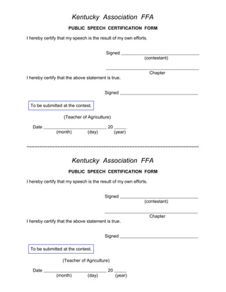 Kentucky Association FFA
PUBLIC SPEECH CERTIFICATION FORM
I hereby certify that my speech is the result of my own efforts.
Signed
(contestant)
Chapter
I hereby certify that the above statement is true.
Signed
To be submitted at the contest.
(Teacher of Agriculture)
Date

20
(month)

(day)

(year)

~~~~~~~~~~~~~~~~~~~~~~~~~~~~~~~~~~~~~~~~~~~~~~~~~~~~~~~~~~~~~~~~~~~

Kentucky Association FFA
PUBLIC SPEECH CERTIFICATION FORM
I hereby certify that my speech is the result of my own efforts.
Signed
(contestant)
Chapter
I hereby certify that the above statement is true.
Signed
To be submitted at the contest.
(Teacher of Agriculture)
Date

20
(month)

(day)

(year)

 