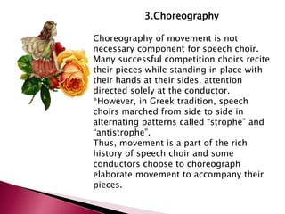 3.Choreography 
Choreography of movement is not 
necessary component for speech choir. 
Many successful competition choirs recite 
their pieces while standing in place with 
their hands at their sides, attention 
directed solely at the conductor. 
*However, in Greek tradition, speech 
choirs marched from side to side in 
alternating patterns called “strophe” and 
“antistrophe”. 
Thus, movement is a part of the rich 
history of speech choir and some 
conductors choose to choreograph 
elaborate movement to accompany their 
pieces. 
 