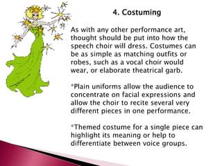 4. Costuming 
As with any other performance art, 
thought should be put into how the 
speech choir will dress. Costumes can 
be as simple as matching outfits or 
robes, such as a vocal choir would 
wear, or elaborate theatrical garb. 
*Plain uniforms allow the audience to 
concentrate on facial expressions and 
allow the choir to recite several very 
different pieces in one performance. 
*Themed costume for a single piece can 
highlight its meaning or help to 
differentiate between voice groups. 
 