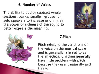 6. Number of Voices 
The ability to add or subtract whole 
sections, banks, smaller groups, or 
solo speakers to increase or diminish 
the power or richness of the sound to 
better express the meaning. 
7.Pitch 
Pitch refers to the variations of 
the voice on the musical scale 
and is generally referred to as 
the inflection. Children generally 
have little problem with pitch 
because they use it naturally and 
freely. 
 