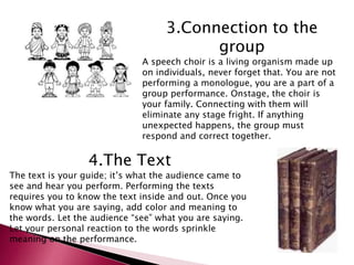 3.Connection to the 
group 
A speech choir is a living organism made up 
on individuals, never forget that. You are not 
performing a monologue, you are a part of a 
group performance. Onstage, the choir is 
your family. Connecting with them will 
eliminate any stage fright. If anything 
unexpected happens, the group must 
respond and correct together. 
4.The Text 
The text is your guide; it’s what the audience came to 
see and hear you perform. Performing the texts 
requires you to know the text inside and out. Once you 
know what you are saying, add color and meaning to 
the words. Let the audience “see” what you are saying. 
Let your personal reaction to the words sprinkle 
meaning on the performance. 
 