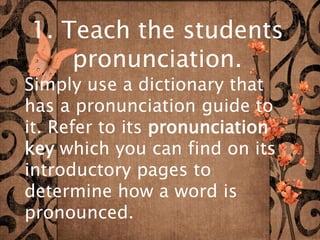 1. Teach the students 
pronunciation. 
Simply use a dictionary that 
has a pronunciation guide to 
it. Refer to its pronunciation 
key which you can find on its 
introductory pages to 
determine how a word is 
pronounced. 
 