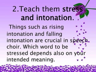 2.Teach them stress 
and intonation. 
Things such as rising 
intonation and falling 
intonation are crucial in speech 
choir. Which word to be 
stressed depends also on your 
intended meaning. 
 