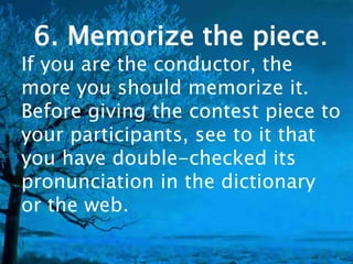 6. Memorize the piece. 
If you are the conductor, the 
more you should memorize it. 
Before giving the contest piece to 
your participants, see to it that 
you have double-checked its 
pronunciation in the dictionary 
or the web. 
 