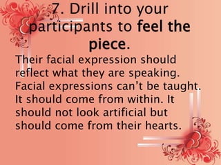 7. Drill into your 
participants to feel the 
piece. 
Their facial expression should 
reflect what they are speaking. 
Facial expressions can’t be taught. 
It should come from within. It 
should not look artificial but 
should come from their hearts. 
 