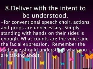 8.Deliver with the intent to 
be understood. 
-for conventional speech choir, actions 
and props are unnecessary. Simply 
standing with hands on their sides is 
enough. What counts are the voice and 
the facial expression. Remember the 
audience should understand what you 
are talking about. 
 