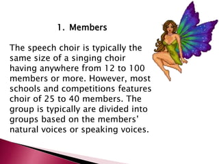 1. Members 
The speech choir is typically the 
same size of a singing choir 
having anywhere from 12 to 100 
members or more. However, most 
schools and competitions features 
choir of 25 to 40 members. The 
group is typically are divided into 
groups based on the members’ 
natural voices or speaking voices. 
 