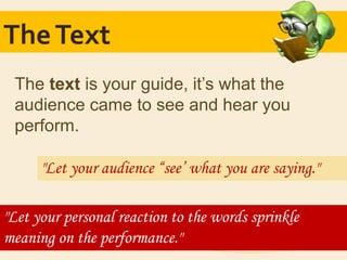 TheText
The text is your guide, it’s what the
audience came to see and hear you
perform.
"Let your audience “see’ what you are saying."
"Let your personal reaction to the words sprinkle
meaning on the performance."
 