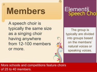 Elements
of a
Speech ChoiMembers
A speech choir is
typically the same size
as a singing choir
having anywhere
from 12-100 members
or more.
More schools and competitions feature choirs
of 25 to 40 members.
The group is
typically are divided
into groups based
on the members’
natural voices or
speaking voices.
 