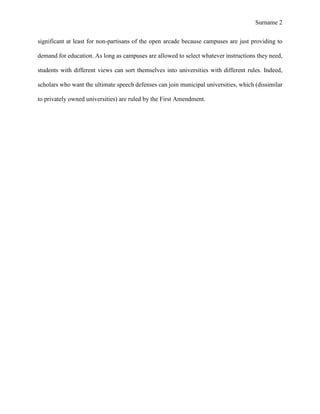 Surname 2
significant at least for non-partisans of the open arcade because campuses are just providing to
demand for education. As long as campuses are allowed to select whatever instructions they need,
students with different views can sort themselves into universities with different rules. Indeed,
scholars who want the ultimate speech defenses can join municipal universities, which (dissimilar
to privately owned universities) are ruled by the First Amendment.
 